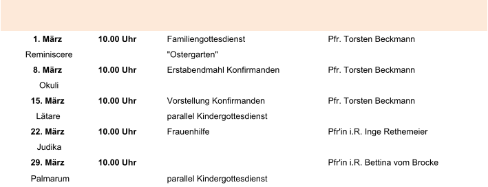1. März 10.00 Uhr Familiengottesdienst Pfr. Torsten Beckmann Reminiscere "Ostergarten" 8. März 10.00 Uhr Erstabendmahl Konfirmanden Pfr. Torsten Beckmann Okuli 15. März 10.00 Uhr Vorstellung Konfirmanden Pfr. Torsten Beckmann Lätare parallel Kindergottesdienst 22. März 10.00 Uhr Frauenhilfe Pfr'in i.R. Inge Rethemeier Judika 29. März 10.00 Uhr Pfr'in i.R. Bettina vom Brocke Palmarum parallel Kindergottesdienst