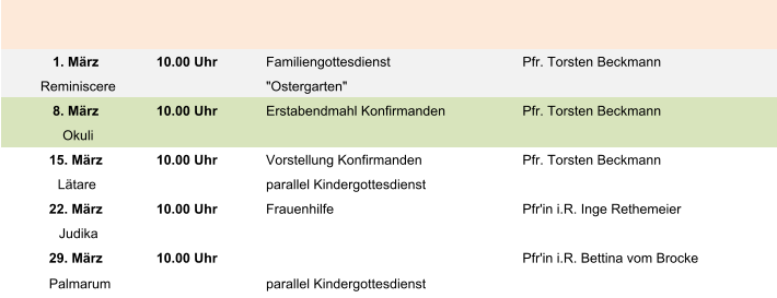 1. März 10.00 Uhr Familiengottesdienst Pfr. Torsten Beckmann Reminiscere "Ostergarten" 8. März 10.00 Uhr Erstabendmahl Konfirmanden Pfr. Torsten Beckmann Okuli 15. März 10.00 Uhr Vorstellung Konfirmanden Pfr. Torsten Beckmann Lätare parallel Kindergottesdienst 22. März 10.00 Uhr Frauenhilfe Pfr'in i.R. Inge Rethemeier Judika 29. März 10.00 Uhr Pfr'in i.R. Bettina vom Brocke Palmarum parallel Kindergottesdienst