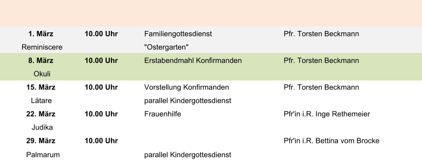 1. März 10.00 Uhr Familiengottesdienst Pfr. Torsten Beckmann Reminiscere "Ostergarten" 8. März 10.00 Uhr Erstabendmahl Konfirmanden Pfr. Torsten Beckmann Okuli 15. März 10.00 Uhr Vorstellung Konfirmanden Pfr. Torsten Beckmann Lätare parallel Kindergottesdienst 22. März 10.00 Uhr Frauenhilfe Pfr'in i.R. Inge Rethemeier Judika 29. März 10.00 Uhr Pfr'in i.R. Bettina vom Brocke Palmarum parallel Kindergottesdienst
