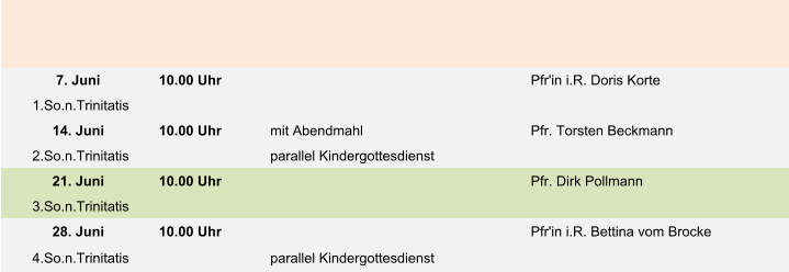 7. Juni 10.00 Uhr Pfr'in i.R. Doris Korte  1.So.n.Trinitatis 14. Juni 10.00 Uhr mit Abendmahl Pfr. Torsten Beckmann 2.So.n.Trinitatis parallel Kindergottesdienst 21. Juni 10.00 Uhr Pfr. Dirk Pollmann 3.So.n.Trinitatis 28. Juni 10.00 Uhr Pfr'in i.R. Bettina vom Brocke 4.So.n.Trinitatis parallel Kindergottesdienst