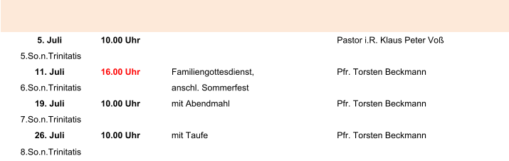 5. Juli 10.00 Uhr Pastor i.R. Klaus Peter Voß 5.So.n.Trinitatis 11. Juli 16.00 Uhr Familiengottesdienst, Pfr. Torsten Beckmann 6.So.n.Trinitatis anschl. Sommerfest 19. Juli 10.00 Uhr mit Abendmahl Pfr. Torsten Beckmann 7.So.n.Trinitatis 26. Juli 10.00 Uhr mit Taufe Pfr. Torsten Beckmann 8.So.n.Trinitatis