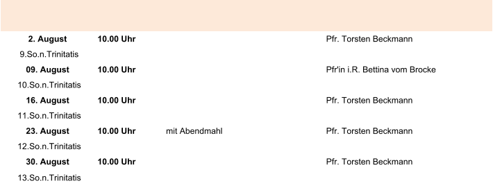 2. August 10.00 Uhr Pfr. Torsten Beckmann 9.So.n.Trinitatis 09. August 10.00 Uhr Pfr'in i.R. Bettina vom Brocke 10.So.n.Trinitatis 16. August 10.00 Uhr Pfr. Torsten Beckmann 11.So.n.Trinitatis 23. August 10.00 Uhr mit Abendmahl Pfr. Torsten Beckmann 12.So.n.Trinitatis 30. August 10.00 Uhr Pfr. Torsten Beckmann 13.So.n.Trinitatis