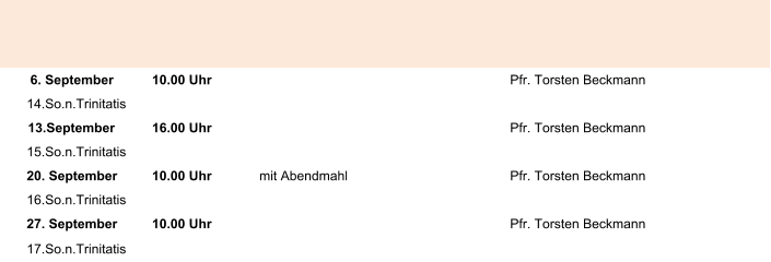 6. September 10.00 Uhr Pfr. Torsten Beckmann 14.So.n.Trinitatis 13.September 16.00 Uhr Pfr. Torsten Beckmann 15.So.n.Trinitatis 20. September 10.00 Uhr mit Abendmahl Pfr. Torsten Beckmann 16.So.n.Trinitatis 27. September 10.00 Uhr Pfr. Torsten Beckmann 17.So.n.Trinitatis