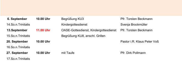 6. September 10.00 Uhr Begrüßung KU3 Pfr. Torsten Beckmann 14.So.n.Trinitatis Kindergottesdienst Svenja Brockmüller 13.September 11.00 Uhr OASE-Gottesdienst, Kindergottesdienst Pfr. Torsten Beckmann 15.So.n.Trinitatis Begrüßung KU8, anschl. Grillen 20. September 10.00 Uhr Pastor i.R. Klaus Peter Voß 16.So.n.Trinitatis 27. September 10.00 Uhr mit Taufe Pfr. Dirk Pollmann 17.So.n.Trinitatis