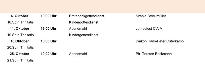 4. Oktober 10.00 Uhr Erntedankgottesdienst Svenja Brockmüller 18.So.n.Trinitatis Kindergottesdienst 11. Oktober 16.00 Uhr Abendmahl Jahresfest CVJM 19.So.n.Trinitatis Kindergottesdienst 18.Oktober 10.00 Uhr Diakon Hans-Peter Osterkamp 20.So.n.Trinitatis 25. Oktober 10.00 Uhr Abendmahl Pfr. Torsten Beckmann 21.So.n.Trinitatis