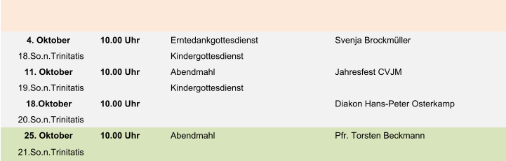 4. Oktober 10.00 Uhr Erntedankgottesdienst Svenja Brockmüller 18.So.n.Trinitatis Kindergottesdienst 11. Oktober 10.00 Uhr Abendmahl Jahresfest CVJM 19.So.n.Trinitatis Kindergottesdienst 18.Oktober 10.00 Uhr Diakon Hans-Peter Osterkamp 20.So.n.Trinitatis 25. Oktober 10.00 Uhr Abendmahl Pfr. Torsten Beckmann 21.So.n.Trinitatis