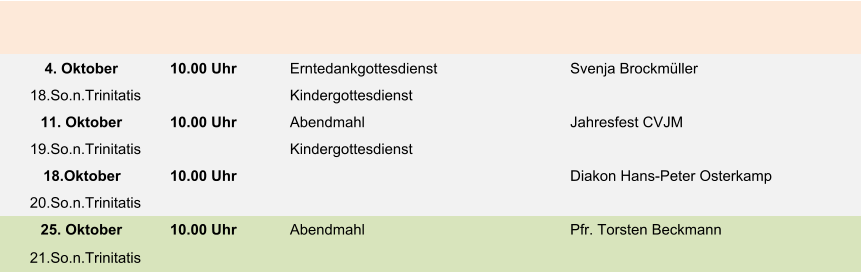 4. Oktober 10.00 Uhr Erntedankgottesdienst Svenja Brockmüller 18.So.n.Trinitatis Kindergottesdienst 11. Oktober 10.00 Uhr Abendmahl Jahresfest CVJM 19.So.n.Trinitatis Kindergottesdienst 18.Oktober 10.00 Uhr Diakon Hans-Peter Osterkamp 20.So.n.Trinitatis 25. Oktober 10.00 Uhr Abendmahl Pfr. Torsten Beckmann 21.So.n.Trinitatis