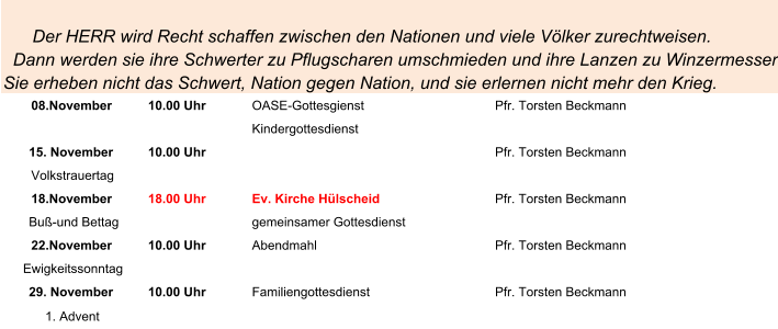 Der HERR wird Recht schaffen zwischen den Nationen und viele Völker zurechtweisen.    Dann werden sie ihre Schwerter zu Pflugscharen umschmieden und ihre Lanzen zu Winzermessern. Sie erheben nicht das Schwert, Nation gegen Nation, und sie erlernen nicht mehr den Krieg. 08.November 10.00 Uhr OASE-Gottesgienst Pfr. Torsten Beckmann Kindergottesdienst 15. November 10.00 Uhr Pfr. Torsten Beckmann Volkstrauertag 18.November 18.00 Uhr Ev. Kirche Hülscheid Pfr. Torsten Beckmann Buß-und Bettag gemeinsamer Gottesdienst 22.November 10.00 Uhr Abendmahl Pfr. Torsten Beckmann Ewigkeitssonntag 29. November 10.00 Uhr Familiengottesdienst Pfr. Torsten Beckmann 1. Advent